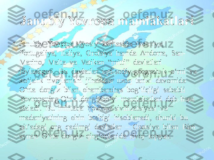 Janubiy Yevropa mamlakatlari
•
Janubiy  Yevropa  siyosiy  xaritasida  Ispaniya,  
Portugaliya,  Italiya,  Gretsiya  hamda  Andorra,  San-
Marino,  Malta  va  Vatikan  “mitti”  davlatlari  
joylashgan.  Bu  davlatlar  iqti-sodiy-geogra  k  o‘rni  va  ƕ
xo‘jalik  rivojlanishi  jihatidan  uzoq  tarixi  davomida  
O‘rta  dengiz  bilan  chambarchas  bog‘liqligi  sababli  
Yevropaning O‘rta  dengizbo‘yi  mamlakatlari  deb  ham  
ataladi.  Bu  mintaqa  Yevropa sivilizatsiyasi  va  
madaniyatining  chin  beshigi  hisoblanadi,  chunki  bu 
qit’adagi  eng  qadimgi  davlatlar  –  Gretsiya  bilan  Rim  
aynan  O‘rta  dengiz  qirg‘oqlarida  rivoj  topgan. 