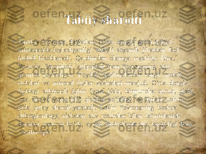 Tabiiy sharoiti
•
Janubiy  Yevropa  davlatlari  O‘rta  dengiz  geosinklinal  
mintaqasida joylashganligi  tufayli  seysmik  jihatdan  faol  
hudud  hisoblanadi.  Qa-dimdan  olamga  mashhur  Etna,  
Vezuviy,  Stromboli  vulqonlari  ham Yevropaning  shu  
qismida  joylashgan.  Foydali  qazilmalardan  rangli  metall  
rudalari  va  mineral  tuzlar  zaxiralari  mavjud.  O‘rta  dengiz 
tipidagi  subtropik  iqlim  (yozi  issiq,  birmuncha  quruq,  qishi 
 esa  iliq va  yomg‘irli)  qishloq  xo‘jaligi  va  turizm  uchun  
juda  qulay  sharoit yaratadi.  Lekin  Yevropaning  boshqa  
subregionlarga  nisbatan  suv  resurslar  bilan  ta’minlanish  
darajasi  pastroq  bo‘ib,  ayrim  hududlarda suv  tanqisligi  ham 
 sezilmoqda. 