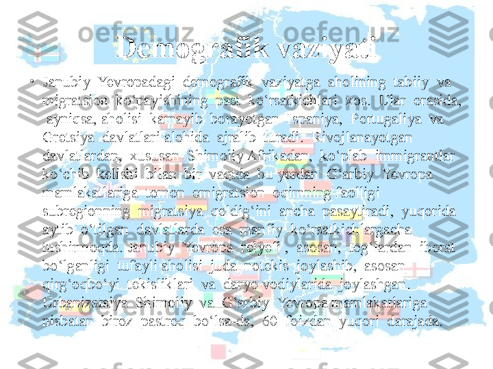 Demografik vaziyati
•
Janubiy  Yevropadagi  demografik  vaziyatga  aholining  tabiiy  va  
migratsion  ko‘payishining  past  ko‘rsatkichlari  xos.  Ular  orasida, 
 ayniqsa, aholisi  kamayib  borayotgan  Ispaniya,  Portugaliya  va  
Gretsiya  davlatlari alohida  ajralib  turadi.  Rivojlanayotgan  
davlatlardan,  xususan  Shimoliy Afrikadan,  ko‘plab  immigrantlar  
ko‘chib  kelishi  bilan  bir  vaqtda  bu yerdan  G‘arbiy  Yevropa  
mamlakatlariga  tomon  emigratsion  oqimning faolligi  
subregionning  migratsiya  qoldig‘ini  ancha  pasaytiradi,  yuqorida 
aytib  o‘tilgan  davlatlarda  esa  manfiy  ko‘rsatkichlargacha  
tushirmoqda. Janubiy  Yevropa  relyefi ,  asosan,  tog‘lardan  iborat  
bo‘lganligi  tufayli aholisi  juda  notekis  joylashib,  asosan  
qirg‘oqbo‘yi  tekisliklari  va  daryo vodiylarida  joylashgan.  
Urbanizatsiya  Shimoliy  va  G‘arbiy  Yevropa mamlakatlariga  
nisbatan  biroz  pastroq  bo‘lsa-da,  60  foizdan  yuqori  darajada.  