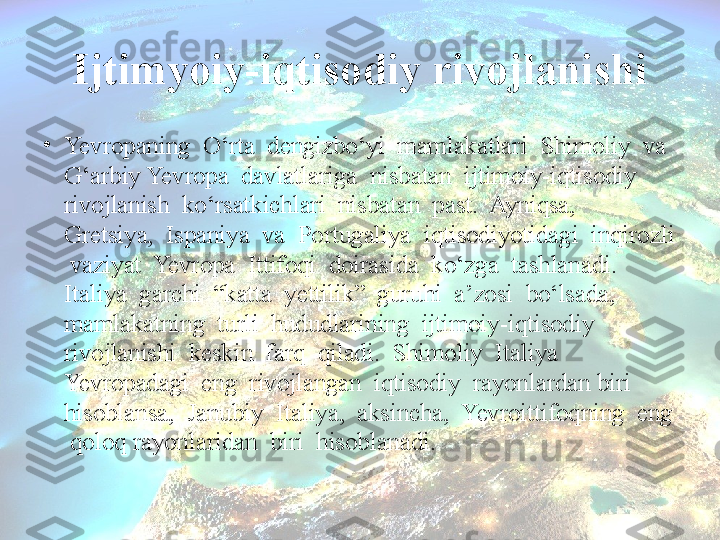 Ijtimyoiy-iqtisodiy rivojlanishi
•
Yevropaning  O‘rta  dengizbo‘yi  mamlakatlari  Shimoliy  va  
G‘arbiy Yevropa  davlatlariga  nisbatan  ijtimoiy-iqtisodiy  
rivojlanish  ko‘rsatkichlari  nisbatan  past.  Ayniqsa,  
Gretsiya,  Ispaniya  va  Portugaliya  iqtisodiyotidagi  inqirozli 
 vaziyat  Yevropa  Ittifoqi  doirasida  ko‘zga  tashlanadi.  
Italiya  garchi  “katta  yettilik”  guruhi  a’zosi  bo‘lsada,  
mamlakatning  turli  hududlarining  ijtimoiy-iqtisodiy  
rivojlanishi  keskin  farq  qiladi.  Shimoliy  Italiya  
Yevropadagi  eng  rivojlangan  iqtisodiy  rayonlardan biri  
hisoblansa,  Janubiy  Italiya,  aksincha,  Yevroittifoqning  eng 
 qoloq rayonlaridan  biri  hisoblanadi.  