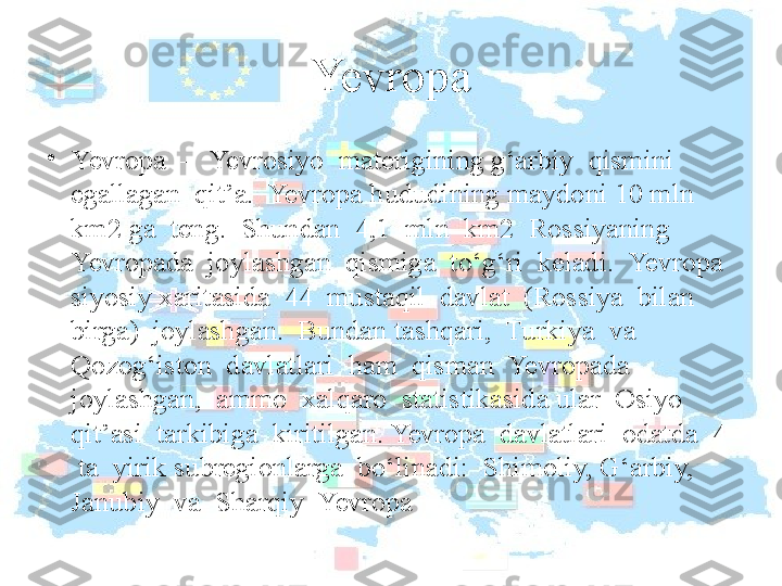 Yevropa
•
Yevropa  –  Yevrosiyo  materigining g‘arbiy  qismini  
egallagan  qit’a.  Yevropa hududining maydoni 10 mln 
km2 ga  teng.  Shundan  4,1  mln  km2  Rossiyaning  
Yevropada  joylashgan  qismiga  to‘g‘ri  keladi.  Yevropa  
siyosiy xaritasida  44  mustaqil  davlat  (Rossiya  bilan  
birga)  joylashgan.  Bundan tashqari,  Turkiya  va  
Qozog‘iston  davlatlari  ham  qisman  Yevropada  
joylashgan,  ammo  xalqaro  statistikasida ular  Osiyo  
qit’asi  tarkibiga  kiritilgan. Yevropa  davlatlari  odatda  4 
 ta  yirik subregionlarga  bo‘linadi:  Shimoliy, G‘arbiy,  
Janubiy  va  Sharqiy  Yevropa  