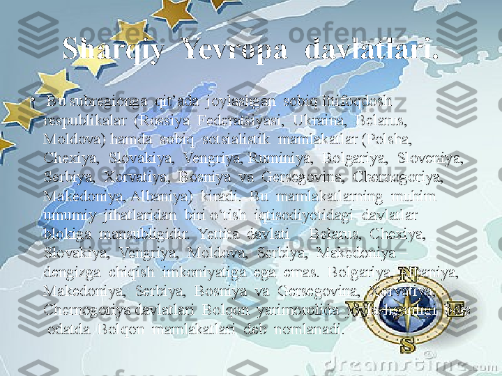 Sharqiy  Yevropa  davlatlari.
•
  Bu subregionga  qit’ada  joylashgan  sobiq Ittifoqdosh  
respublikalar  (Rossiya  Federatsiyasi,  Ukraina,  Belarus,  
Moldova) hamda  sobiq  sotsialistik  mamlakatlar (Polsha,  
Chexiya,  Slovakiya,  Vengriya, Ruminiya,  Bolgariya,  Sloveniya,  
Serbiya,  Xorvatiya,  Bosniya  va  Gersegovina,  Chernogoriya,  
Makedoniya, Albaniya)  kiradi.  Bu  mamlakatlarning  muhim  
umumiy  jihatlaridan  biri o‘tish  iqtisodiyotidagi  davlatlar  
blokiga  mansubligidir.  Yettita  davlati  – Belarus,  Chexiya,  
Slovakiya,  Vengriya,  Moldova,  Serbiya,  Makedoniya –  
dengizga  chiqish  imkoniyatiga  ega  emas.  Bolgariya, Albaniya,  
Makedoniya,  Serbiya,  Bosniya  va  Gersegovina,  Xorvatiya,  
Chernogoriya davlatlari  Bolqon  yarimorolida  joylashganligi  bois 
 odatda  Bolqon  mamlakatlari  deb  nomlanadi. 