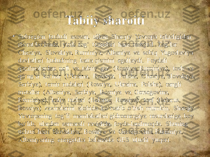 Tabiiy sharoiti
•
Subregion  hududi  asosan,  ulkan  Sharqiy  Yevropa  tekisligidan  
iborat bo‘lsada,  yirik  tog‘  tizimlari  ham  mavjud.  Tog‘lar  
Chexiya,  Slovakiya, Ruminiya,  Albaniya  va  sobiq  Yugoslaviya  
davlatlari  hududining  katta qismini  egallaydi.  Foydali  
qazilmalardan  neft  va  tabiiy  gaz  (Rossiya, Ruminiya),  tosh  va  
qo‘ng‘ir  ko‘mir  (Ukraina,  Rossiya,  Polsha,  Chexiya, Slovakiya,  
Serbiya),  temir  rudalari  (Rossiya,  Ukraina,  Polsha),  rangli 
metallar  (Albaniya,  Serbiya,  Bosniya  va  Gersegovina,  
Ruminiya),  kaliy  tuzlari  (Belarus,  Rossiya),  torf  (Belarus,  
Rossiya)  zaxiralarini  alohida  ko‘rsatib  o‘tish  mumkin.  Sharqiy  
Yevropaning  tog‘li  mamlakatlari gidroenergiya  resurslariga  boy  
bo‘lib,  ulardan  samarali  ravishda  foyda-lanilmoqda.  Shuning  
uchun  ham  Slovakiya,  Bosniya  va  Gersegovina, Ruminiya,  
Albaniyaning  energetika  balansida  GES  ulushi  yuqori.  