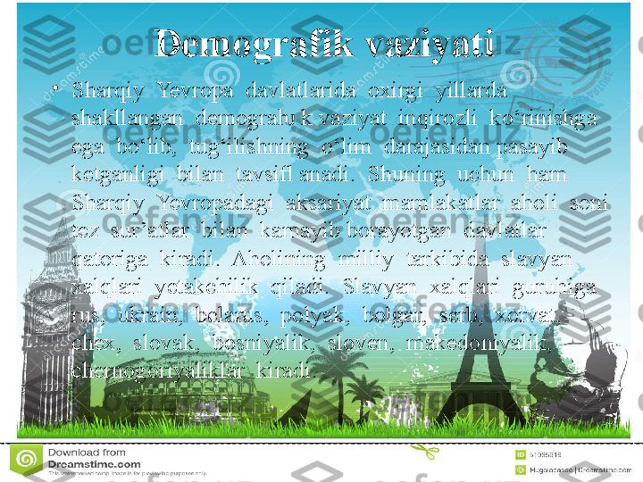 Demografik vaziyati
•
Sharqiy  Yevropa  davlatlarida  oxirgi  yillarda  
shakllangan  demogra  k vaziyat  inqirozli  ko‘rinishga  ƕ
ega  bo‘lib,  tug‘ilishning  o‘lim  darajasidan pasayib  
ketganligi  bilan  tavsiﬂ anadi.  Shuning  uchun  ham  
Sharqiy  Yevropadagi  aksariyat  mamlakatlar  aholi  soni  
tez  sur’atlar  bilan  kamayib borayotgan  davlatlar  
qatoriga  kiradi.  Aholining  milliy  tarkibida  slavyan 
xalqlari  yetakchilik  qiladi.  Slavyan  xalqlari  guruhiga  
rus,  ukrain,  belarus,  polyak,  bolgar,  serb,  xorvat,  
chex,  slovak,  bosniyalik,  sloven,  makedoniyalik,  
chernogoriyaliklar  kiradi.  