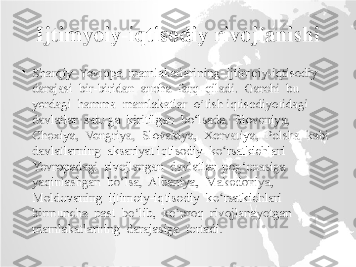 Ijtimyoiy-iqtisodiy rivojlanishi
•
Sharqiy  Yevropa  mamlakatlarining  ijtimoiy-iqtisodiy  
darajasi  bir-biridan  ancha  farq  qiladi.  Garchi  bu  
yerdagi  hamma  mamlakatlar  o‘tish iqtisodiyotidagi  
davlatlar  sa  ga  kiritilgan  bo‘lsada,  Sloveniya,  ƕ
Chexiya,  Vengriya,  Slovakiya,  Xorvatiya,  Polsha  kabi  
davlatlarning  aksariyat iqtisodiy  ko‘rsatkichlari  
Yevropadagi  rivojlangan  davlatlar  pog‘onasiga 
yaqinlashgan  bo‘lsa,  Albaniya,  Makedoniya,  
Moldovaning  ijtimoiy-iqtisodiy  ko‘rsatkichlari  
birmuncha  past  bo‘lib,  ko‘proq  rivojlanayotgan 
mamlakatlarning  darajasiga  tortadi.  