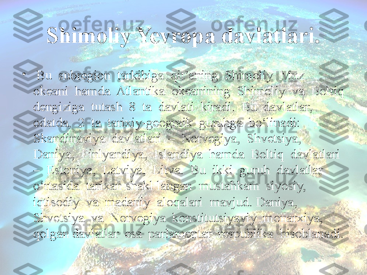 Shimoliy Yevropa davlatlari.
•
  Bu  subregion  tarkibiga  qit’aning  Shimoliy  Muz  
okeani  hamda  Atlantika  okeanining  Shimoliy  va  Boltiq 
dengiziga  tutash  8  ta  davlati  kiradi.  Bu  davlatlar,  
odatda,  2  ta  tarixiy-geograik  guruhga  bo‘linadi:  
Skandinaviya  davlatlari  –  Norvegiya,  Shvetsiya,  
Daniya,  Finlyandiya,  Islandiya  hamda  Boltiq  davlatlari 
–  Estoniya,  Latviya,  Litva.  Bu  ikki  guruh  davlatlar  
o‘rtasida  tarixan shakl langan  mustahkam  siyosiy,  
iqtisodiy  va  madaniy  aloqalari  mavjud. Daniya,  
Shvetsiya  va  Norvegiya  konstitutsiyaviy  monarxiya,  
qolgan davlatlar  esa  parlamentar  respublika  hisoblanadi. 