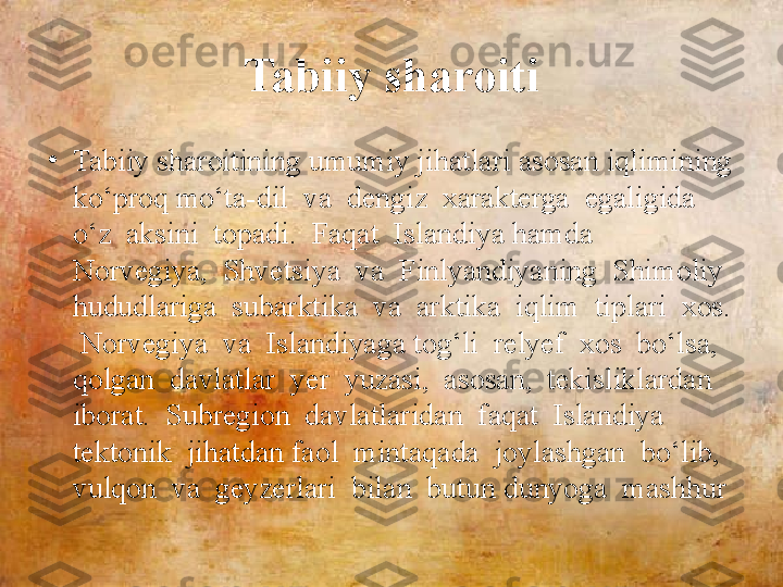 Tabiiy sharoiti
•
Tabiiy sharoitining umumiy jihatlari asosan iqlimining 
ko‘proq mo‘ta-dil  va  dengiz  xarakterga  egaligida  
o‘z  aksini  topadi.  Faqat  Islandiya hamda  
Norvegiya,  Shvetsiya  va  Finlyandiyaning  Shimoliy  
hududlariga  subarktika  va  arktika  iqlim  tiplari  xos. 
 Norvegiya  va  Islandiyaga tog‘li  relyef  xos  bo‘lsa,  
qolgan  davlatlar  yer  yuzasi,  asosan,  tekisliklardan  
iborat.  Subregion  davlatlaridan  faqat  Islandiya  
tektonik  jihatdan faol  mintaqada  joylashgan  bo‘lib,  
vulqon  va  geyzerlari  bilan  butun dunyoga  mashhur 