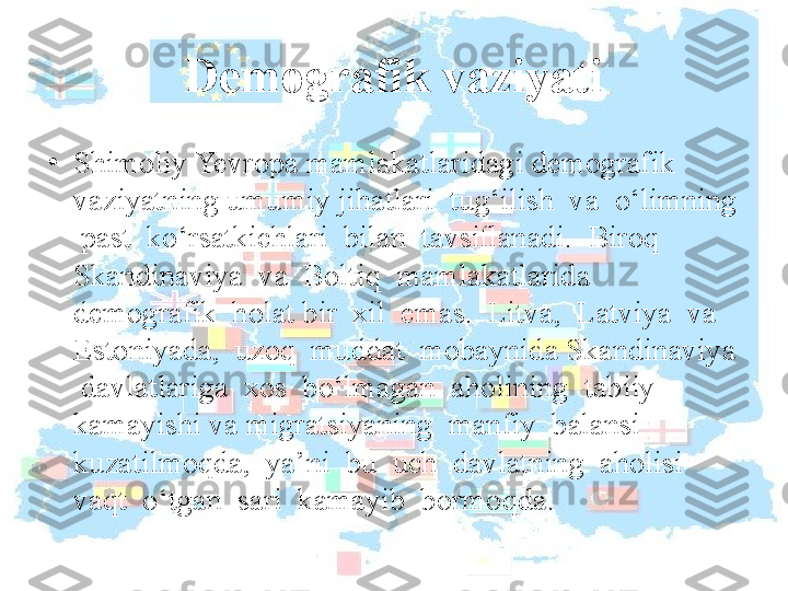 Demografik vaziyati
•
Shimoliy Yevropa mamlakatlaridagi demografik 
vaziyatning umumiy jihatlari  tug‘ilish  va  o‘limning 
 past  ko‘rsatkichlari  bilan  tavsiﬂanadi.  Biroq 
Skandinaviya  va  Boltiq  mamlakatlarida  
demografik  holat bir  xil  emas.  Litva,  Latviya  va  
Estoniyada,  uzoq  muddat  mobaynida Skandinaviya 
 davlatlariga  xos  bo‘lmagan  aholining  tabiiy  
kamayishi va migratsiyaning  manfiy  balansi  
kuzatilmoqda,  ya’ni  bu  uch  davlatning  aholisi  
vaqt  o‘tgan  sari  kamayib  bormoqda. 