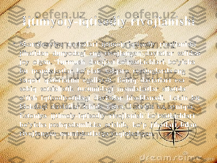 Ijtimyoiy-iqtisodiy rivojlanishi
•
Skandinaviya  davlatlari  ijtimoiy-iqtisodiy  rivojlanishi  
jihatidan  dunyodagi  eng  rivojlangan  davlatlar  safidan  
joy  olgan.  Turmush  darajasi ko‘rsatkichlari  bo‘yicha  
bu  mamlakatlar  ko‘plab  xalqaro  reytinglarda eng  
yuqori  qatorlarini  egallaydi.  Boltiq  davlatlari  esa  
sobiq  sotsialistik  tuzumidagi  mamlakatlar  sifatida  
o‘tish  iqtisodiyotidagi  davlatlar  hisoblanadi.  Lekin  bu  
blokdagi  davlatlar  ichida  Litva,  Latviya  va, ayniqsa,  
Estoniya  ijtimoiy-iqtisodiy  rivojlanish  ko‘rsatkichlari  
bo‘yicha peshqadamlikka  erishib,  ko‘p  jihatlari  bilan  
rivojlangan  mamlakatlarga yaqinlashgan.  