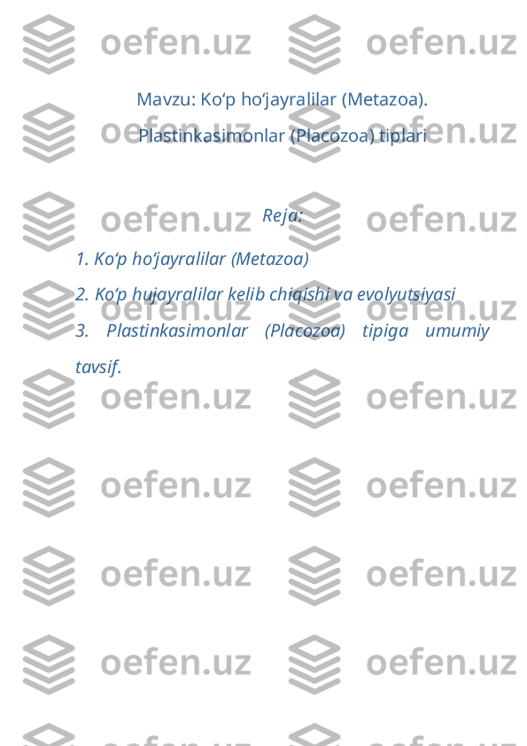 Mavzu: Ko‘p ho‘jayralilar (Metazoa).
Plastinkasimonlar (Placozoa) tip lar i
Re ja:
1. Ko‘p ho‘jayralilar (Metazoa)  
2.  Ko‘p hujayralilar kelib chiqishi va evolyutsiyasi
3.   Plastinkasimonlar   (Placozoa)   tip i ga   umumiy
tavsif. 