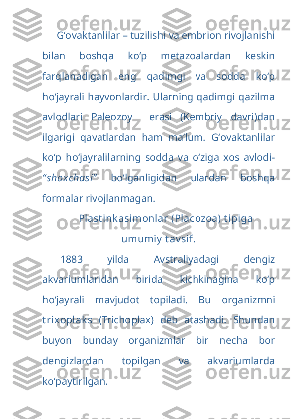 G‘ovaktanlilar – tuzilishi va embrion rivojlanishi
bilan   boshqa   ko‘p   metazoalardan   keskin
farqlanadigan   eng   qadimgi   va   sodda   ko‘p
ho‘jayrali hayvonlardir. Ularning qadimgi qazilma
avlodlari   Paleozoy     erasi   (Kembriy   davri)dan
ilgarigi   qavatlardan   ham   ma’lum.   G‘ovaktanlilar
ko‘p   ho‘jayralilarning   sodda   va   o‘ziga   xos   avlodi-
“ shoxchasi”   bo‘lganligidan   ulardan   boshqa
formalar rivojlanmagan.
Plast ink asimonlar (Placozoa) t ip i ga
umumiy  t av sif.
1883   yilda   Avstraliyadagi   dengiz
akvariumlaridan   birida   kichkinagina   ko‘p
ho‘jayrali   mavjudot   topiladi.   Bu   organizmni
t rixoplak s   (Trichoplax)   deb   atashadi.   Shundan
buyon   bunday   organizmlar   bir   necha   bor
dengizlardan   topilgan   va   akvariumlarda
ko‘paytirilgan. 