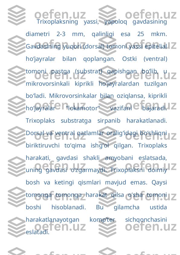 Trixoplaksning   yassi,   yapoloq   gavdasining
diametri   2-3   mm,   qalinligi   esa   25   mkm.
Gavdasining yuqori (dorsal) tomoni yassi epitelial
ho‘jayralar   bilan   qoplangan.   Ostki   (ventral)
tomoni   pastga   (substrat)   qapishgan   bo‘lib,   u
mikrovorsinkali   kiprikli   ho‘jayralardan   tuzilgan
bo‘ladi.   Mikrovorsinkalar   bilan   oziqlansa,   kiprikli
ho‘jayralar   “lokamotor”   vazifani   bajaradi.
Trixoplaks   substratga   sirpanib   harakatlanadi.
Dorsal va ventral  qatlamlar oralig‘idagi bo‘shliqni
biriktiruvchi   to‘qima   ishg‘ol   qilgan.   Trixoplaks
harakati,   gavdasi   shakli   amyobani   eslatsada,
uning   gavdasi   o‘zgarmaydi.   Trixoplaksni   doimiy
bosh   va   ketingi   qismlari   mavjud   emas.   Qaysi
tomonga   tomonga   harakat   qilsa   o‘sha   tomoni
boshi   hisoblanadi.   Bu   gilamcha   ustida
harakatlanayotgan   komp’ter   sichqonchasini
eslatadi.  