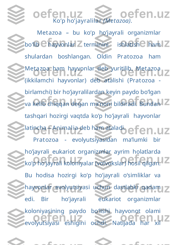 Ko‘p ho‘jay ralilar  (Me t azoa).
  Met azoa   –   bu   ko‘p   ho‘jayrali   organizmlar
bo‘lib   hayvonlar   terminini   ishlatish   ham
shulardan   boshlangan.   Oldin   Prat ozoa   ham
Met azoa   ham   hayvonlar   deb   yuritilib,   Met azoa
(ikkilamchi   hayvonlar)   deb   atalishi   ( Prat ozoa   -
birlamchi) bir ho‘jayralilardan keyin paydo bo‘lgan
va kelib chiqqan degan ma’noni bildiradi. Bundan
tashqari   hozirgi   vaqtda   ko‘p   ho‘jayrali     hayvonlar
latincha –  Animalia  deb ham ataladi. 
Prat ozoa   -   evolyutsiyasidan   ma’lumki   bir
ho‘jayrali   eukariot   organizmlar   ayrim   holatlarda
ko‘p ho‘jayrali koloniyalar (volvokslar) hosil qilgan.
Bu   hodisa   hozirgi   ko‘p   ho‘jayrali   o‘simliklar   va
hayvonlar   evolyutsiyasi   uchun   dastlabki   qadam
edi.   Bir     ho‘jayrali     eukariot   organizmlar
koloniyasining   paydo   bo‘lishi   hayvonot   olami
evolyutsiyasi   eshigini   ochdi.   Natijada   har   xil 