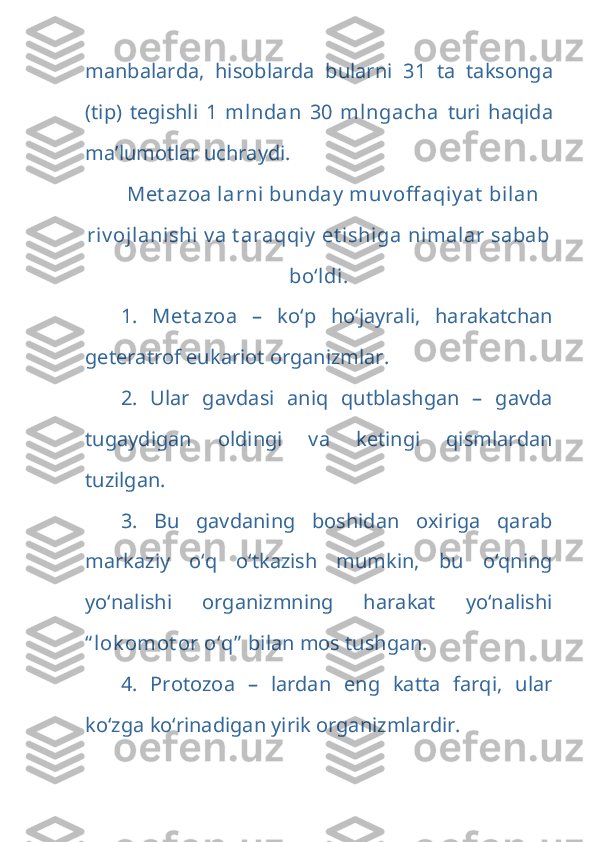 manbalarda,   hisoblarda   bularni   31   ta   taksonga
(tip)   tegishli   1   mlndan   30   mlngacha   turi   haqida
ma’lumotlar uchraydi. 
Met azoa larni  bunday  muv off aqiy at  bilan
riv ojlanishi  v a t araqqiy  et ishiga nimalar sabab
bo‘ldi.
1.   Met azoa   –   ko‘p   ho‘jayrali,   harakatchan
geteratrof eukariot organizmlar.
2.   Ular   gavdasi   aniq   qutblashgan   –   gavda
tugaydigan   oldingi   va   ketingi   qismlardan
tuzilgan.
3.   Bu   gavdaning   boshidan   oxiriga   qarab
markaziy   o‘q   o‘tkazish   mumkin,   bu   o‘qning
yo‘nalishi   organizmning   harakat   yo‘nalishi
“ lok omot or o‘q”  bilan mos tushgan.
4.   Protozoa   –   lardan   eng   katta   farqi,   ular
ko‘zga ko‘rinadigan yirik organizmlardir.  