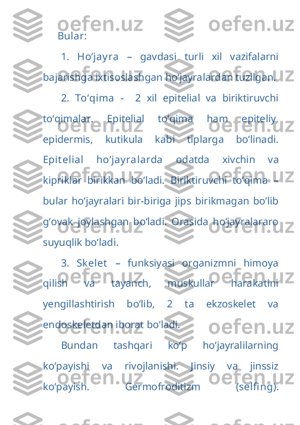 Bular:
1.   Ho‘jay ra   –   gavdasi   turli   xil   vazifalarni
bajarishga ixtisoslashgan ho‘jayralardan tuzilgan.
2.   To‘qima   -     2   xil   epitelial   va   biriktiruvchi
to‘qimalar.   Epitelial   to‘qima   ham   epiteliy,
epidermis,   kutikula   kabi   tiplarga   bo‘linadi.
Epit elial   ho‘jay ralarda   odatda   xivchin   va
kipriklar   birikkan   bo‘ladi.   Biriktiruvchi   to‘qima   –
bular   ho‘jayralari   bir-biriga   jips   birikmagan   bo‘lib
g‘ovak   joylashgan   bo‘ladi.   Orasida   ho‘jayralararo
suyuqlik bo‘ladi.
3.   Sk elet   –   funksiyasi   organizmni   himoya
qilish   va   tayanch,   muskullar   harakatini
yengillashtirish   bo‘lib,   2   ta   ekzoskelet   va
endoskeletdan iborat bo‘ladi.
Bundan   tashqari   ko‘p   ho‘jayralilarning
ko‘payishi   va   rivojlanishi.   Jinsiy   va   jinssiz
ko‘payish.   Germofroditizm   ( selfi ng ). 