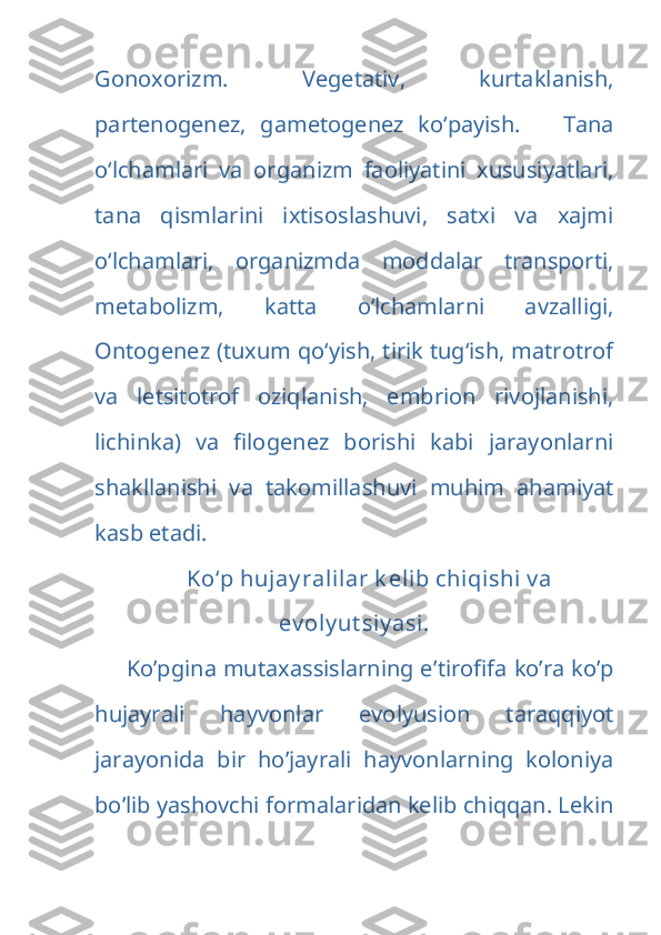 Gonoxorizm.   Vegetativ,   kurtaklanish,
partenogenez,   gametogenez   ko‘payish.       Tana
o‘lchamlari   va   organizm   faoliyatini   xususiyatlari,
tana   qismlarini   ixtisoslashuvi,   satxi   va   xajmi
o‘lchamlari,   organizmda   moddalar   transporti,
metabolizm,   katta   o‘lchamlarni   avzalligi,
Ontogenez (tuxum qo‘yish, tirik tug‘ish, matrotrof
va   letsitotrof   oziqlanish,   embrion   rivojlanishi,
lichinka)   va   filogenez   borishi   kabi   jarayonlarni
shakllanishi   va   takomillashuvi   muhim   ahamiyat
kasb etadi.
Ko‘p hujay ralilar k elib chiqishi  v a
ev oly ut siy asi .
Ko’pgina mutaxassislarning e ’tirofifa ko’ra ko’p
hujayrali   hayvonlar   evolyusion   taraqqiyot
jarayonida   bir   ho’jayrali   hayvonlarning   koloniya
bo’lib yashovchi formalaridan kelib chiqqan. Lekin 