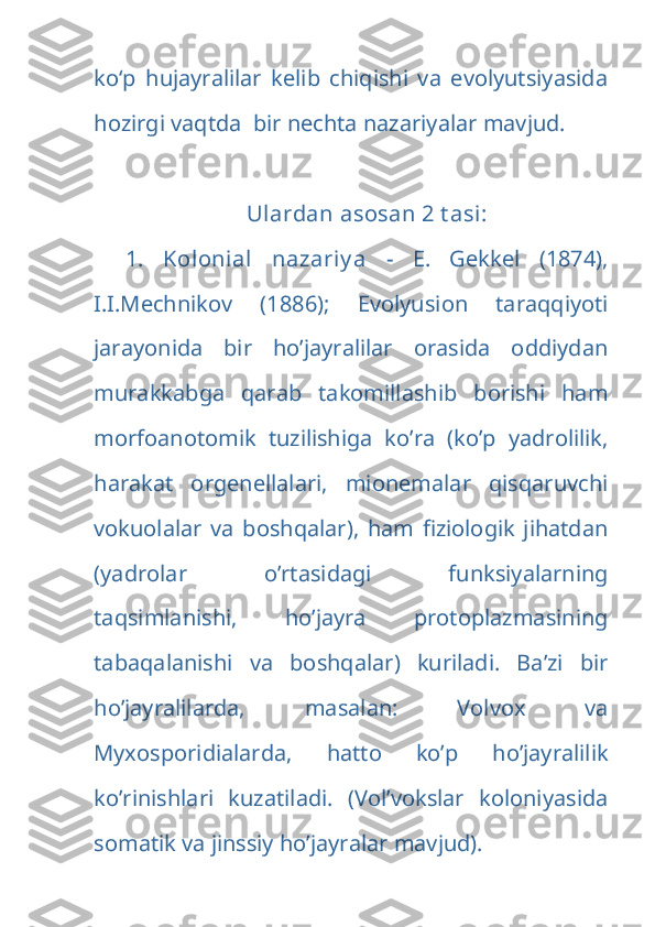 ko‘p   hujayralilar   kelib   chiqishi   va   evolyutsiyasida
hozirgi vaqtda  bir nechta nazariyalar mavjud. 
Ulardan asosan 2 t asi:
1.   Kolonial   nazariy a   -   E.   Gekkel   (1874),
I.I.Mechnikov   (1886);   Evolyusion   taraqqiyoti
jarayonida   bir   ho’jayralilar   orasida   oddiydan
murakkabga   qarab   takomillashib   borishi   ham
morfoanotomik   tuzilishiga   ko’ra   (ko’p   yadrolilik,
harakat   orgenellalari,   mionemalar   qisqaruvchi
vokuolalar   va   boshqalar),   ham   fiziologik   jihatdan
(yadrolar   o’rtasidagi   funksiyalarning
taqsimlanishi,   ho’jayra   protoplazmasining
tabaqalanishi   va   boshqalar)   kuriladi.   Ba’zi   bir
ho’jayralilarda,   masalan:   Volvox   va
Myxosporidialarda,   hatto   ko’p   ho’jayralilik
ko’rinishlari   kuzatiladi.   (Vol’vokslar   koloniyasida
somatik va jinssiy ho’jayralar mavjud).  