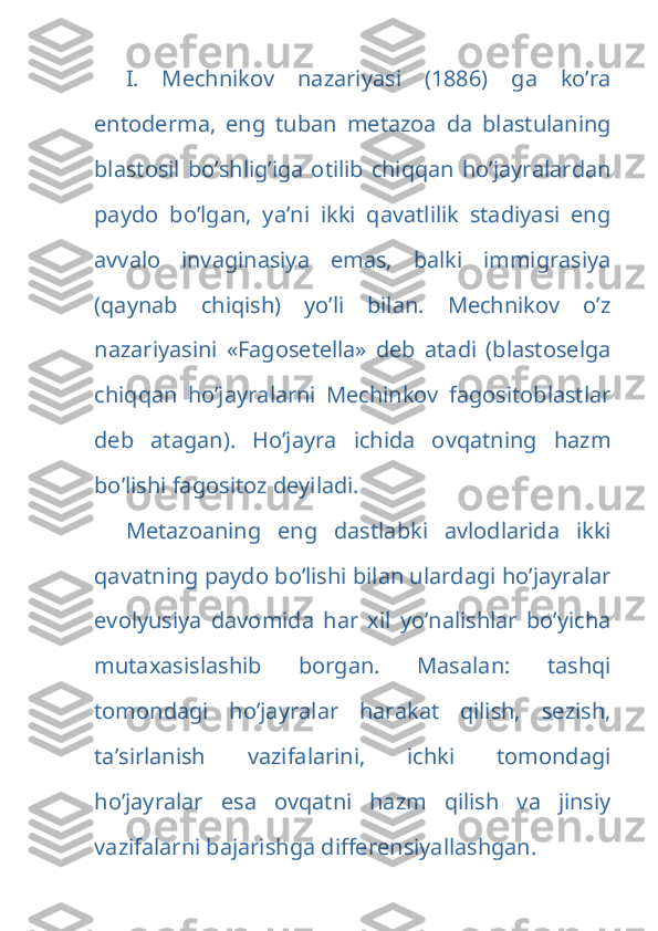 I.   Mechnikov   nazariyasi   (1886)   ga   ko’ra
entoderma,   eng   tuban   metazoa   da   blastulaning
blastosil  bo’shlig’iga otilib chiqqan  ho’jayralardan
paydo   bo’lgan,   ya’ni   ikki   qavatlilik   stadiyasi   eng
avvalo   invaginasiya   emas,   balki   immigrasiya
(qaynab   chiqish)   yo’li   bilan.   Mechnikov   o’z
nazariyasini   «Fagosetella»   deb   atadi   (blastoselga
chiqqan   ho’jayralarni   Mechinkov   fagositoblastlar
deb   atagan).   Ho’jayra   ichida   ovqatning   hazm
bo’lishi fagositoz deyiladi.
Metazoaning   eng   dastlabki   avlodlarida   ikki
qavatning paydo bo’lishi bilan ulardagi ho’jayralar
evolyusiya   davomida   har   xil   yo’nalishlar   bo’yicha
mutaxasislashib   borgan.   Masalan:   tashqi
tomondagi   ho’jayralar   harakat   qilish,   sezish,
ta’sirlanish   vazifalarini,   ichki   tomondagi
ho’jayralar   esa   ovqatni   hazm   qilish   va   jinsiy
vazifalarni bajarishga differensiyallashgan.  