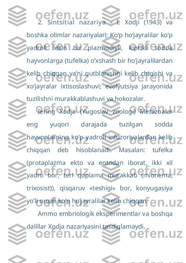 2.   Sint sit ial   nazariy a   -   I.   Xodji   (1943)   va
boshka olimlar nazariyalari; Kо‘p hо‘jayralilar kо‘p
yadroli   lekin   bir   plazmodiyli,   kiprikli   sodda
hayvonlarga (tufelka) о‘xshash bir hо‘jayralilardan
kelib   chiqqan   ya’ni   qutblanishni   kelib   chiqishi   va
xo‘jayralar   ixtisoslashuvi;   evolyutsiya   jarayonida
tuzilishni murakkablashuvi va hokоzalar. 
Iering   Xodja   (Yugoslav   zoologi)   Metazoalar
eng   yuqori   darajada   tuzilgan   sodda
hayvonlarning   ko’p   yadroli   infuzoriyalardan   kelib
chiqqan   deb   hisoblanadi.   Masalan:   tufelka
(protaplazma   ekto   va   entodan   iborat,   ikki   xil
yadro   bor,   teri   qoplama   murakkab   (mionema,
trixosist)),   qisqaruv   «teshigi»   bor,   konyugasiya
yo’li orqali ko’p ho’jayralilar kelib chiqqan.
Ammo embriologik eksperimentlar va boshqa
dalillar Xodja nazariyasini tasdiqlamaydi. 