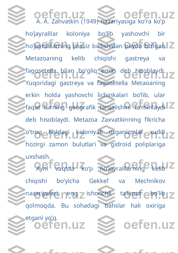   A.   A.   Zahvatkin   (1949)   nazariyasiga   ko’ra   ko’p
ho’jayralilar   koloniya   bo’lib   yashovchi   bir
ho’jayralilarning   jinssiz   bo’lishidan   paydo   bo’lgan
Metazoaning   kelib   chiqishi   gastreya   va
fagosetella   bilan   bo’gliq   emas   deb   hisoblaydi.
Yuqoridagi   gastreya   va   fagosetella   Metaoaning
erkin   holda   yashovchi   lichinkalari   bo’lib,   ular
faqat   turning   geografik   tarqalishini   ta’minlaydi
deb   hisoblaydi.   Metazoa   Zaxvatkinning   fikricha
o’troq   holdagi   koloniyali   organizmlar   xuddi
hozirgi   zamon   bulutlari   va   gidroid   poliplariga
uxshash.
Ayni   vaqtda   ko’p   ho’jayralilarning   kelib
chiqishi   bo’yicha   Gekkel’   va   Mechnikov
nazariyalari   eng   ishonchli   ta’limot   bo’lib
qolmoqda.   Bu   sohadagi   bahslar   hali   oxiriga
etgani yo’q. 