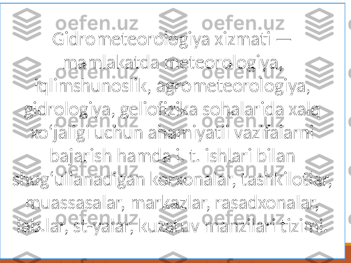 Gidrometeorologiya xizmati —
mamlakatda meteorologiya, 
iqlimshunoslik, agrometeorologiya, 
gidrologiya, geliofizika sohalarida xalq 
xoʻjaligi uchun ahamiyatli vazifalarni 
bajarish hamda i. t. ishlari bilan 
shugʻullanadigan korxonalar, tashkilotlar, 
muassasalar, markazlar, rasadxonalar, 
lab.lar, st-yalar, kuzatuv manzilari tizimi. 