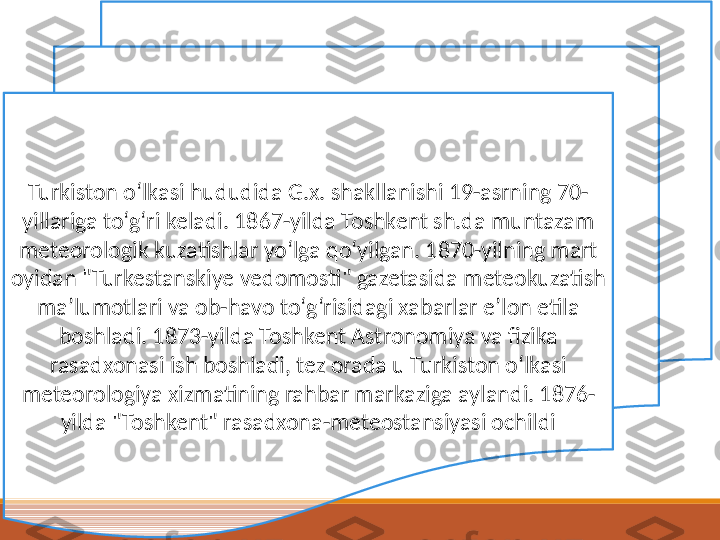 Turkiston oʻlkasi hududida G.x. shakllanishi 19-asrning 70-
yillariga toʻgʻri keladi. 1867-yilda Toshkent sh.da muntazam 
meteorologik kuzatishlar yoʻlga qoʻyilgan. 1870-yilning mart 
oyidan "Turkestanskiye vedomosti" gazetasida meteokuzatish 
maʼlumotlari va ob-havo toʻgʻrisidagi xabarlar eʼlon etila 
boshladi. 1873-yilda Toshkent Astronomiya va fizika 
rasadxonasi ish boshladi, tez orada u Turkiston oʻlkasi 
meteorologiya xizmatining rahbar markaziga aylandi. 1876-
yilda "Toshkent" rasadxona-meteostansiyasi ochildi 