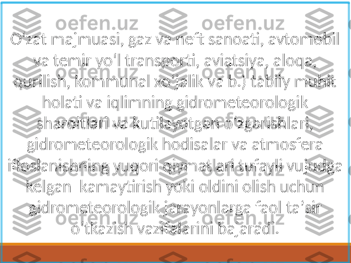 Oʻzat majmuasi, gaz va neft sanoati, avtomobil 
va temir yoʻl transporti, aviatsiya, aloqa, 
qurilish, kommunal xoʻjalik va b.) tabiiy muhit 
holati va iqlimning gidrometeorologik 
sharoitlari va kutilayotgan oʻzgarishlari, 
gidrometeorologik hodisalar va atmosfera 
ifloslanishning yuqori qiymatlari tufayli vujudga 
kelgan  kamaytirish yoki oldini olish uchun 
gidrometeorologik jarayonlarga faol taʼsir 
oʻtkazish vazifalarini bajaradi. 