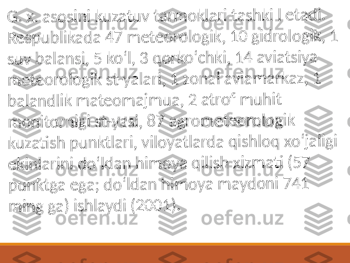 G	. x	. a	s	o	s	in	i k	u	z	a	t	u	v	 ta	rm	o	k	la	r	i 	t	a	s	h	k	i l	 e	t	a	d	i. 	
R	e	s	p	u	b	lik	a	d	a	 4	7	 m	e	t	e	o	r	o	lo	g	ik	, 1	0	 g	id	r	o	lo	g	ik	, 	1	 	
su	v	 b	a	la	n	s	i, 	5	 k	o	ʻl,	 3	 q	o	r	k	o	ʻc	h	k	i, 1	4	 a	v	ia	t	s	iy	a	 	
m	e	t	e	o	r	o	lo	g	ik	 s	t-	y	a	la	r	i, 	1	 z	o	n	a	l 	a	v	ia	m	a	r	k	a	z	, 1	 	
b	a	la	n	d	lik	 m	a	te	o	m	a	jm	u	a	, 2	 a	t	r	o	f	 m	u	h	it	 	
m	o	n	it	o	r	n	ig	i 	s	t	-y	a	s	i,	 8	7	 a	g	r	o	m	e	t	e	o	r	o	lo	g	ik	 	
k	u	z	a	ti	s	h	 p	u	n	k	t	la	r	i, 	v	il	o	y	a	tl	a	r	d	a	 q	is	h	lo	q	 x	o	ʻj	a	lig	i 	
e	k	in	la	ri	n	i d	o	ʻld	a	n	 h	im	o	y	a	 q	ili	s	h	 x	iz	m	a	ti	 (5	7	 	
p	u	n	k	tg	a	 e	g	a	; d	o	ʻl	d	a	n	 h	im	o	y	a	 m	a	y	d	o	n	i 	7	4	1	 	
m	in	g	 g	a	) 	is	h	la	y	d	i 	(	2	0	0	1	)	. 