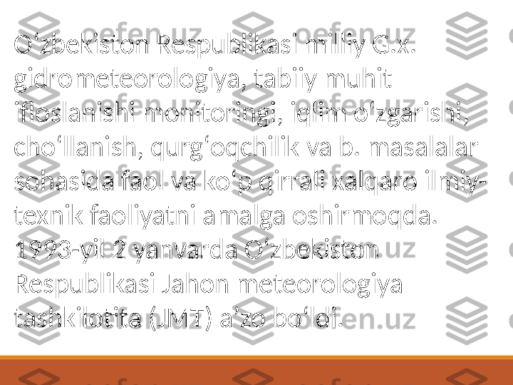 Oʻzbekiston Respublikasi milliy G.x. 
gidrometeorologiya, tabiiy muhit 
ifloslanishi monitoringi, iqlim oʻzgarishi, 
choʻllanish, qurgʻoqchilik va b. masalalar 
sohasida faol va koʻp qirrali xalqaro ilmiy-
texnik faoliyatni amalga oshirmoqda. 
1993-yil 2 yanvarda Oʻzbekiston 
Respublikasi Jahon meteorologiya 
tashkilotita (JMT) aʼzo boʻldi. 