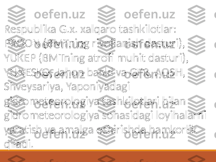 Respublika G.x. xalqaro tashkilotlar: 
PROON (BMTning rivojlanish dasturi), 
YUKEP (BMTning atrofi muhit dasturi), 
YUNESKO, Jahon banki va GFR, AQSH, 
Shveysariya, Yaponiyadagi 
gidrometeorologiya tashkilotlari bilan 
gidrometeorologiya sohasidagi loyihalarni 
yaratish va amalga oshirishda hamkorlik 
qiladi. 