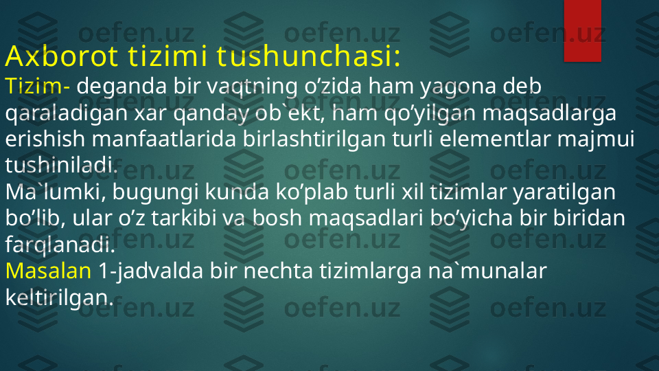 Axborot  t izimi t ushunchasi:
Tizim-  deganda bir vaqtning o’zida ham yagona deb 
qaraladigan xar qanday ob`ekt, ham qo’yilgan maqsadlarga 
erishish manfaatlarida birlashtirilgan turli elementlar majmui 
tushiniladi.
Ma`lumki, bugungi kunda ko’plab turli xil tizimlar yaratilgan 
bo’lib, ular o’z tarkibi va bosh maqsadlari bo’yicha bir biridan 
farqlanadi.
Masalan  1-jadvalda bir nechta tizimlarga na`munalar 
keltirilgan.   