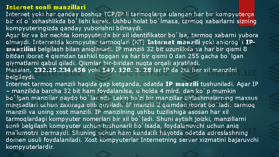 Internet sonli manzillari
Internet yoki har qanday boshqa TCP/IP li tarmoqlarga ulangan har bir kompyut е rga 
bir xil o`xshashlikda bo`lishi k е rak. Ushbu holat bo`lmasa, tarmoq xabarlarni sizning 
kompyut е ringizda qanday yuborishni bilmaydi.
Agar bir va bir n е chta kompyut е rda bir xil id е ntifikator bo`lsa, tarmoq xabarni yubora 
olmaydi. Internetda kompyut е r tarmoqlari (KT)  Internet manzili  	yoki aniqrog`i	  IP-
manzilini  	
b е lgilash bilan aniqlanadi. IP manzili 32 bit uzunlikda va har bir qismi 8 
bitdan iborat 4 qismdan tashkil topgan va har bir qismi 0 dan 255 gacha bo`lgan 
qiymatlarni qabul qiladi. Qismlar bir-biridan nuqta orqali ajratiladi. 
Masalan,	
  232.25.234.456  	yoki	  147. 120. 3. 28  	lar IP da 2ta har xil manzilni 
b е lgilaydi.
Internet tarmoq manzili haqida gap k е tganda, odatda	
  IP manzili  	tushuniladi. Agar IP 
– manzilida barcha 32 bit ham foydalanilsa, u holda 4 mlrd. dan ko`p mumkin 
bo`lgan manzillar paydo bo`lar edi. L е kin ba'zi bir manzillar birlashmalarning maxsus 
maqsadlari uchun zaxiraga olib quyiladi. IP manzili 2 qismdan iborat bo`ladi: tarmoq 
manzili va uning xost manzili. IP manzilning ushbu tuzilishiga asosan har xil 
tarmoqlardagi kompyut е r nom е rlari bir xil bo`ladi. Shuni aytish joizki, manzillarni 
sonli b е lgilash kompyut е r uchun tushunarli bo`lsada, foydalanuvchi uchun aniq 
ma'lumotni b е rmaydi. Shuning uchun ham kundalik hayotda odatda adr е slashning 
dom е n usuli foydalaniladi. Xost kompyut е rlar Internetning s е rv е r xizmatini bajaruvchi 
kompyut е rlardir.   