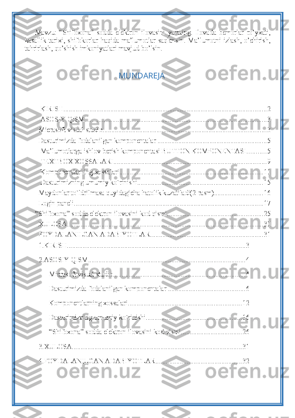 Mavzu:   “Shifoxona”   sodda   elektron   ilovasini   yarating.   Ilovada   bemorlar   ro’yxati,
kasallik  tarixi,  shifokorlar   haqida ma’lumotlar   saqlansin.   Ma’lumotni  izlash,  o’chirish,
tahrirlash, qo’shish imkoniyatlari mavjud bo’lsin.
                                              
                                                 MUNDAREJA
 KIRISH ..................................................................................................................... 2
 ASOSIY QISM ......................................................................................................... 3
Micrasoft visual studio .............................................................................................. 3
Dasturimizda fodalanilgan komponentalar . .............................................................. 5
 Ma’lumotlarga ishlov berish komponentasi BUTTON KOMPONENTASI ........... 5
 TEXTBOX XOSSALARI ........................................................................................ 9
 Komponentlarning xossalari ................................................................................... 11
 Dasturimizning umumiy ko`rinishi. ....................................................................... 15
Maydonlar to`ldrilmasa quyidagicha hatolik kuzatiladi(2-rasm) ............................ 16
Login paneli ............................................................................................................. 17
“Shifoxona” sodda elektron ilovasini kod qismi ....................................................... 25
XULOSA ................................................................................................................. 30
FOYDALANILGAN ADABIYOTLAR ................................................................. 31
1. KIRISH ....................................................................................................... 3
2. ASOSIY QISM .......................................................................................... 4
       Micrasoft visual studio ............................................................................ 4
       Dasturimizda fodalanilgan komponentalar . ........................................... 6
       Komponentlarning xossalari ................................................................. 12
       Dasturimizning umumiy ko`rinishi. ...................................................... 16
         “Shifoxona” sodda elektron ilovasini kod qismi ................................... 26
3. XULOSA .................................................................................................. 31
4. FOYDALANILGAN ADABIYOTLAR .................................................. 32 