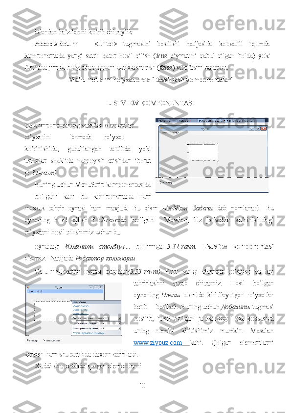 Ulardan ba’zilarini ko’rib chiqaylik: 
AcceptsReturn   –   <Enter>   tugmasini   bosilishi   natijasida   kopsatrli   rejimda
komponentada   yangi   satrli   qator   hosil   qilish   ( true   qiymatini   qabul   qilgan   holda)   yoki
formada jimlik bo’yicha tugmani aktivlashtirish ( false ) vazifasini bajaradi.
Ma’lumotlarni ro’yxat orqali tasvirlash komponentalari
LISTVIEW KOMPONENTASI
 
    Bu komponentaning vazifasi elementlar 
ro’yxatini  formada  ro’yxat
ko’rinishida,   guruhlangan   tartibda   yoki
ustunlar   shaklida   namoyish   etishdan   iborat
(3.31-rasm). 
Buning uchun MenuStrip komponentasida
bo’lgani   kabi   bu   komponentada   ham
maxsus   tahrir   oynasi   ham   mavjud.   Bu   qism   ListView   Задачи   deb   nomlanadi.   Bu
oynaning   hosil   qilish   3.32-rasm da   berilgan.     Masalan,   biz   jadvallar   ko’rinishidagi
ro’yxatni hosil qilishimiz uchun bu 
oynadagi   Изменить   столбцы …   bo’limiga   3.31-rasm.   ListView   komponentasi
o’tamiz.  Natijada  Редактор   коллекции  
ColumnHeader   oynasi   ochiladi (3.33-rasm) .   Endi   yangi   element   qo’shish   va   uni
tahrirlashni   qarab   chiqamiz.   Hosil   bo’lgan
oynaning   Члены   qismida   kiritilayotgan   ro’yxatlar
berib  boriladi. Buning uchun  Добавить   tugmasi
bosilib,   hosil   bo’lgan   jadvalning   Text   xossasiga
uning   nomini   kiritishimiz   mumkin.   Masalan
www.ziyouz.com         kabi.   Qolgan   elementlarni
kiritish ham shu tartibda davom ettiriladi. 
Xuddi shu tartibda qolgan elementlarni 
10 