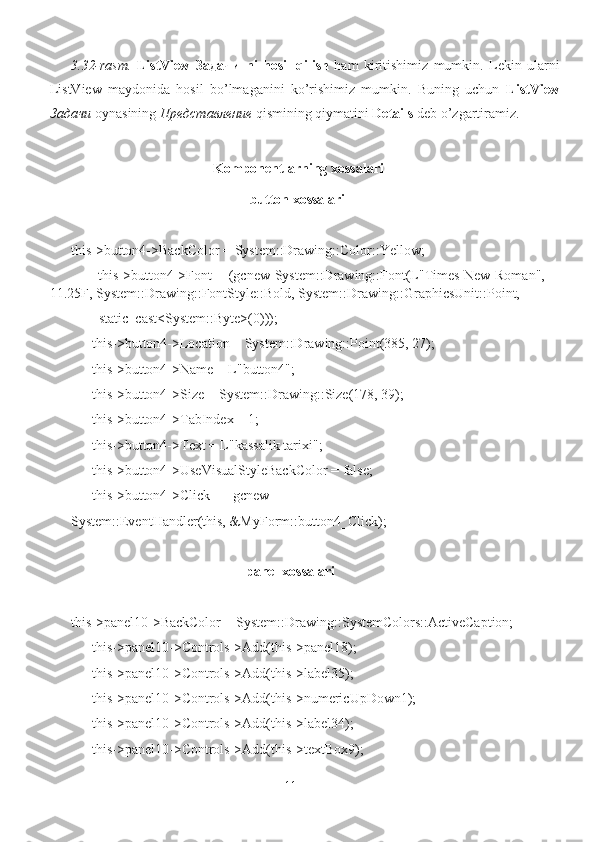 3.32-rasm.   ListView   Задачи   ni   hosil   qilish   ham   kiritishimiz   mumkin.   Lekin   ularni
ListView   maydonida   hosil   bo’lmaganini   ko’rishimiz   mumkin.   Buning   uchun   ListView
Задачи   oynasining  Представление   qismining qiymatini  Details  deb o’zgartiramiz.
            Komponentlarning xossalari
                                                   button xossalari
this->button4->BackColor = System::Drawing::Color::Yellow;
           this->button4->Font = (gcnew System::Drawing::Font(L"Times New Roman",
11.25F, System::Drawing::FontStyle::Bold, System::Drawing::GraphicsUnit::Point,
        static_cast<System::Byte>(0)));
      this->button4->Location = System::Drawing::Point(385, 27);
      this->button4->Name = L"button4";
      this->button4->Size = System::Drawing::Size(178, 39);
      this->button4->TabIndex = 1;
      this->button4->Text = L"kassalik tarixi";
      this->button4->UseVisualStyleBackColor = false;
      this->button4->Click += gcnew 
System::EventHandler(this, &MyForm::button4_Click);
                                                   panel xossalari
this->panel10->BackColor = System::Drawing::SystemColors::ActiveCaption;
      this->panel10->Controls->Add(this->panel18);
      this->panel10->Controls->Add(this->label35);
      this->panel10->Controls->Add(this->numericUpDown1);
      this->panel10->Controls->Add(this->label34);
      this->panel10->Controls->Add(this->textBox9);
11 