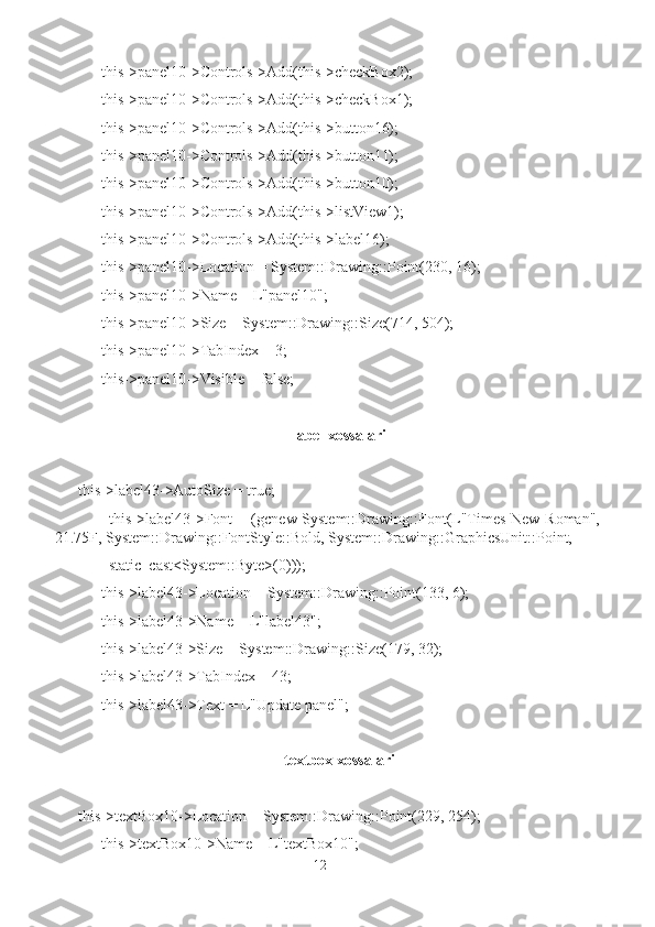       this->panel10->Controls->Add(this->checkBox2);
      this->panel10->Controls->Add(this->checkBox1);
      this->panel10->Controls->Add(this->button16);
      this->panel10->Controls->Add(this->button11);
      this->panel10->Controls->Add(this->button10);
      this->panel10->Controls->Add(this->listView1);
      this->panel10->Controls->Add(this->label16);
      this->panel10->Location = System::Drawing::Point(230, 16);
      this->panel10->Name = L"panel10";
      this->panel10->Size = System::Drawing::Size(714, 504);
      this->panel10->TabIndex = 3;
      this->panel10->Visible = false;
label xossalari
this->label43->AutoSize = true;
           this->label43->Font = (gcnew System::Drawing::Font(L"Times New Roman",
21.75F, System::Drawing::FontStyle::Bold, System::Drawing::GraphicsUnit::Point,
        static_cast<System::Byte>(0)));
      this->label43->Location = System::Drawing::Point(133, 6);
      this->label43->Name = L"label43";
      this->label43->Size = System::Drawing::Size(179, 32);
      this->label43->TabIndex = 43;
      this->label43->Text = L"Update panel";
textbox xossalari
this->textBox10->Location = System::Drawing::Point(229, 254);
      this->textBox10->Name = L"textBox10";
12 