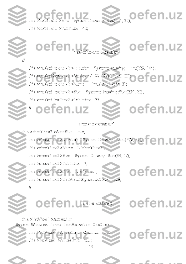       this->textBox10->Size = System::Drawing::Size(224, 20);
      this->textBox10->TabIndex = 42;
maskedtextbox xosaalari
// 
      this->maskedTextBox2->Location = System::Drawing::Point(229, 184);
      this->maskedTextBox2->Mask = L"+990(99) 000-00-00";
      this->maskedTextBox2->Name = L"maskedTextBox2";
      this->maskedTextBox2->Size = System::Drawing::Size(224, 20);
      this->maskedTextBox2->TabIndex = 38;
      //
checkbox xossalari
this->checkBox2->AutoSize = true;
      this->checkBox2->Location = System::Drawing::Point(308, 59);
      this->checkBox2->Name = L"checkBox2";
      this->checkBox2->Size = System::Drawing::Size(66, 17);
      this->checkBox2->TabIndex = 7;
      this->checkBox2->Text = L"selected";
      this->checkBox2->UseVisualStyleBackColor = true;
      //
listview xossalari
this->listView1->Activation   =
System::Windows::Forms::ItemActivation::OneClick;
      this->listView1->AllowColumnReorder = true;
      this->listView1->AllowDrop = true;
13 