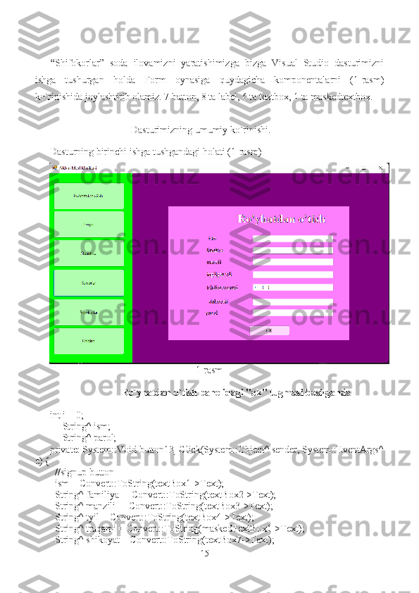 “ Shifokorlar”   soda   ilovamizni   yaratishimizga   bizga   Visual   Studio   dasturimizni
ishga   tushurgan   holda   Form   oynasiga   quydagicha   komponentalarni   (1-rasm)
ko`rinishida joylashtirib olamiz. 7 batton, 8 ta label, 6 ta textbox, 1 ta maskedtextbox.  
                                             Dasturimizning umumiy ko`rinishi.  
Dasturning birinchi ishga tushgandagi holati (1-rasm)
                                                           1-rasm
                             Ro`yhatdan o`tish panelidagi "ok" tugmasi bosilganda
int i = 0;
     String^ ism;
     String^ parol;
private: System::Void button13_Click(System::Object^ sender, System::EventArgs^
e) {
  //signup button
  ism = Convert::ToString(textBox1->Text);
  String^ familiya  = Convert::ToString(textBox2->Text);
  String^ manzili  = Convert::ToString(textBox3->Text);
  String^ tyil = Convert::ToString(textBox4->Text);
  String^ traqami = Convert::ToString(maskedTextBox1->Text);
  String^ shikoyat = Convert::ToString(textBox7->Text);
15 