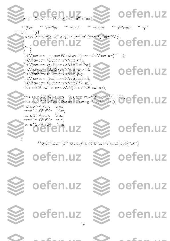   parol = Convert::ToString(textBox8->Text);
  if (ism == ""  familiya == ""  manzili == ""  traqami == ""  shikoyat == ""  tyil == 
""  parol=="") {
    MessageBox::Show("Maydonlarni to\'ldring!!", "Xatolik");
  }
  else {
    i++;
    listViewItem = gcnew Windows::Forms::ListViewItem("" + i);
    listViewItem->SubItems->Add(ism);
    listViewItem->SubItems->Add(familiya);
    listViewItem->SubItems->Add(manzili);
    listViewItem->SubItems->Add(tyil);
    listViewItem->SubItems->Add(traqami);
    listViewItem->SubItems->Add(shikoyat);
    this->listView1->Items->Add(this->listViewItem);
    this->panel16->Location = System::Drawing::Point(330, 120);
    this->panel16->Size = System::Drawing::Size(500, 250);
    panel9->Visible = false;
    panel17->Visible = false;
    panel2->Visible = false;
    panel16->Visible = true;
    panel10->Visible = false;
  }
}
Maydonlar to`ldrilmasa quyidagicha hatolik kuzatiladi (2-rasm)
16 