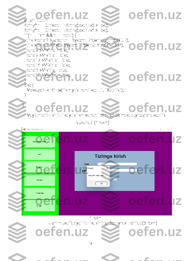   //login button
  String^ n = Convert::ToString(textBox5->Text);
  String^ p = Convert::ToString(textBox6->Text);
  if (n == ism && p == parol) {
    this->panel2->Location = System::Drawing::Point(230, 0);
    this->panel2->Size = System::Drawing::Size(710, 523);
    panel9->Visible = false;
    panel9->Visible = false;
    panel17->Visible = false;
    panel16->Visible = false;
    panel2->Visible = true;
    panel10->Visible = false;
  }
  else {
    MessageBox::Show("ism yoki parol xato !", "Xatolik");
  }
}
Maydonlar bo`sh bo`lsa yoki ism va parollar to`gri kelmasa quyidagicha xatolik
kuzatiladi (4-rasm)
                                                              4-rasm
                                 Login muxaffaqiyali bo`lsa shifokorlar oynasi ochiladi (5-rasm)
18 