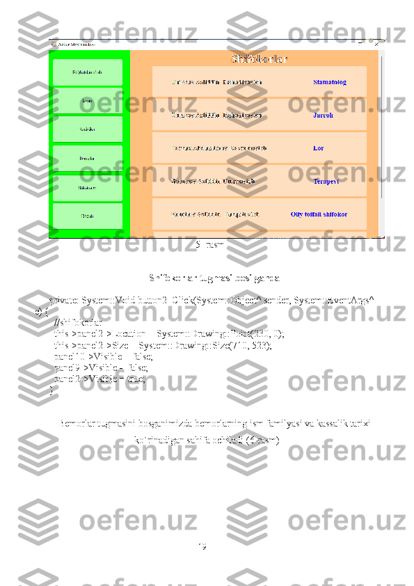                                                             5- rasm
Shifokorlar tugmasi bosilganda
private: System::Void button2_Click(System::Object^ sender, System::EventArgs^ 
e) {
  //shifokorlar
  this->panel2->Location = System::Drawing::Point(230, 0);
  this->panel2->Size = System::Drawing::Size(710, 523);
  panel10->Visible = false;
  panel9->Visible = false;
  panel2->Visible = true;
}
Bemorlar tugmasini bosganimizda bemorlarning ism familyasi va kassalik tarixi
ko`rinadigan sahifa ochiladi (6-rasm)
19 