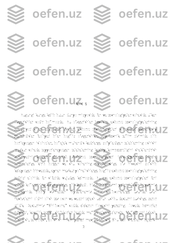                                                                              KIRISH
Bugungi kunga kelib butun dunyo miqyosida fan va texnologiyalar sohasida ulkan
o'zgarishlar   sodir   bo’lmoqda.   Bu   o’zgarishlar   bevosita   axborot   texnologiyalarining
taraqqiyoti   bilan   bog’liqdir.   Aynan   axborot   texnologiyalari   sohasidagi   zamonaviy
muhandislar   faoliyati   bilan   bog’liq   o’zgarishlar,   oliy   texnik   ta’lim   tizimida   olib
borilayotgan   islohotlar,   bo’lajak   muhandis   kadrlarga   qo’yiladigan   talablarning   oshishi
mazkur   sohada   tayyorlanayotgan   talabalarning   kasbiy   kompetentligini   shakllantirish
zaruriyatini   keltirib   chiqaradi.   Axborot   texnologiyalari   iqtisodiyotning   barcha
tarmoqlariga   kirib   borgan   va   shu   sohaning   rivojlanishiga   o’z   hissasini   qo’shib
kelayotgan bir vaqtda, aynan mazkur yo’nalishlarga bog’liq axborot texnologiyalarining
tadbiqi   alohida   fan   sifatida   vujudga   kelmoqda.   Bu   esa   axborot   texnologiyalari   fani
sohasi ko’lamining kengayishiga olib keladi. Biz hohlaymizmi yo`qmi lekin hayotimiz
mobaynida   tibbiy   xizmatdan   foydalanamiz.   Biz   shifoxonalarga   uzundan-uzun
navbztlarni   oldini  olish   tez  oson  va   vaqtni   tejash  uchun  ushbu   dasturni  tuzishga   qaror
qildik.   Dasturimiz   “Shifoxona”   sodda   elektron   ilovasini   yarating.   Ilovada   bemorlar
ro’yxati,   kasallik   tarixi,   shifokorlar   haqida   ma’lumotlar   saqlansin.   Ma’lumotni   izlash,
o’chirish, tahrirlash, qo’shish imkoniyatlari mavjud bo’lsin. Shu kabi shartlarni bajarish
2 