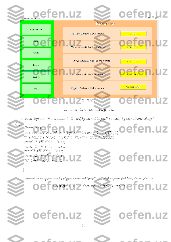                                                              6 - rasm
Bemorlar tugmasi bosilganda;
private: System::Void button1_Click(System::Object^ sender, System::EventArgs^ 
e) {
    //bemorlar
    this->panel9->Location = System::Drawing::Point(230, 0);
    this->panel9->Size = System::Drawing::Size(710, 523);
    panel17->Visible = false;
    panel16->Visible = false;
    panel2->Visible = false;
    panel10->Visible = false;
    panel9->Visible = true;
  }
Bemorlar ro`yxatidan istalgan bemorni kasallik tarixi tugmasini bosishimiz bilan 
quydagicha ko`rinishga ega bo`ladi.(7- rasm)
20 