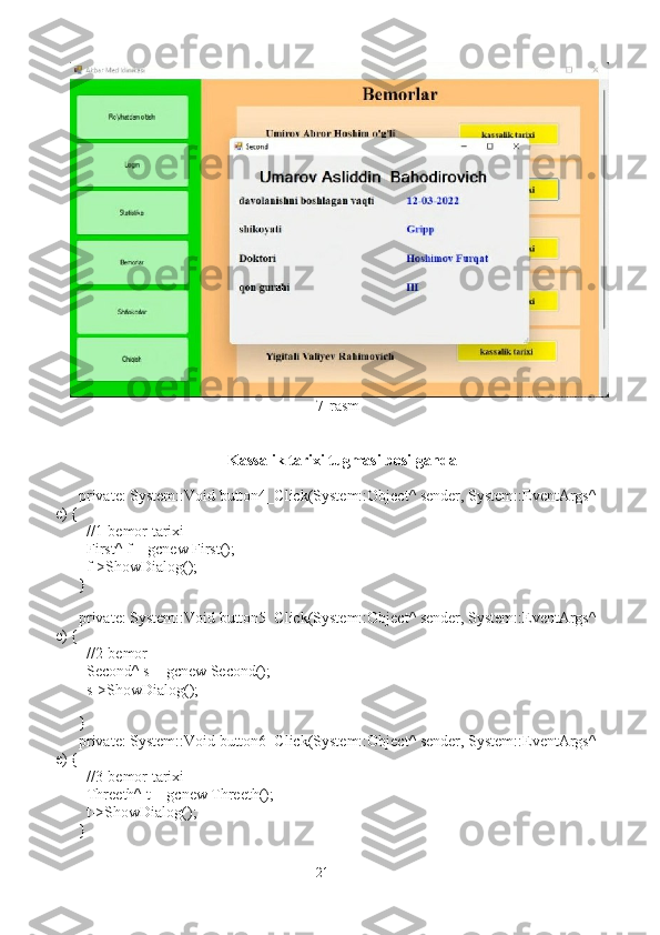 7-rasm
Kassalik tarixi tugmasi bosilganda
private: System::Void button4_Click(System::Object^ sender, System::EventArgs^ 
e) {
  //1-bemor tarixi
  First^ f = gcnew First();
  f->ShowDialog();
}
   
private: System::Void button5_Click(System::Object^ sender, System::EventArgs^ 
e) {
  //2-bemor
  Second^ s = gcnew Second();
  s->ShowDialog();
  
}
private: System::Void button6_Click(System::Object^ sender, System::EventArgs^ 
e) {
  //3-bemor tarixi
  Threeth^ t = gcnew Threeth();
  t->ShowDialog();
}
21 