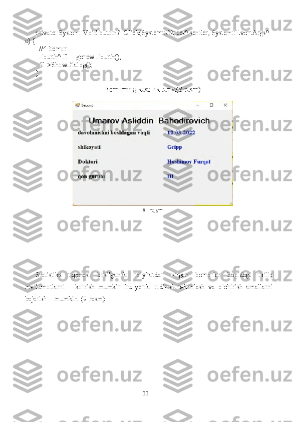 private: System::Void button7_Click(System::Object^ sender, System::EventArgs^ 
e) {
  //4-bemor
  Fourth^ f1 = gcnew Fourth();
  f1->ShowDialog();
}
Bemorning kasallik tarixi(8-rasm)
8- rasm
Statistika   tugmasi   bosilganda   ro`yhatdan   o`tgan   bemorlar   haqidagi   to`liq
ma`lumotlarni       ko`rish   mumkin   bu   yerda   qidirish   tahrirlash   va   o`chirish   amallarni
bajarish    mumkin. (9-rasm)
22 