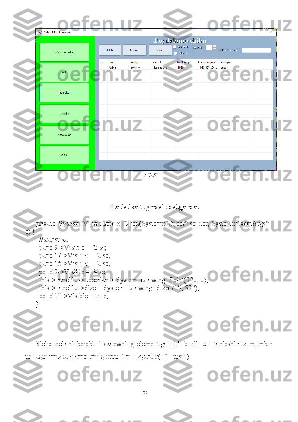                                                              9-rasm
Statistika tugmasi bosilganda.
private: System::Void button8_Click(System::Object^ sender, System::EventArgs^ 
e) {
  //statistika
  panel9->Visible = false;
  panel17->Visible = false;
  panel16->Visible = false;
  panel2->Visible = false;
  this->panel10->Location = System::Drawing::Point(230, 0);
  this->panel10->Size = System::Drawing::Size(710, 523);
  panel10->Visible = true;
}
Sichqonchani   kerakli   listviewning   elementiga   olib   borib   uni   tanlashimiz   mumkin
tanlaganimizda elementning orqa foni o'zgaradi(10 –rasm)
23 