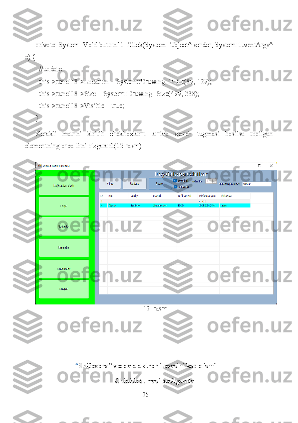 private: System::Void button11_Click(System::Object^ sender, System::EventArgs^
e) {
  //update
  this->panel18->Location = System::Drawing::Point(89, 129);
  this->panel18->Size = System::Drawing::Size(499, 338);
  this->panel18->Visible = true;
}
Kerakli   matnni   kiritib   chekboxlarni   tanlab   search   tugmasi   bosilsa   topilgan
elementning orqa foni o'zgaradi(12-rasm)
                                                             12 -rasm
“ Shifoxona” sodda elektron ilovasini kod qismi
Chiqish tumasi bosilganda
25 