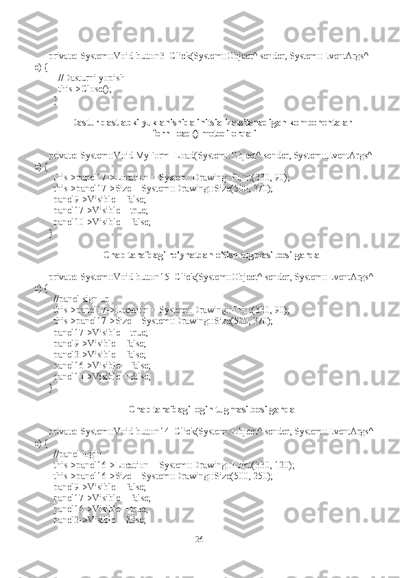 private: System::Void button3_Click(System::Object^ sender, System::EventArgs^ 
e) {
    //Dasturni yopish
    this->Close();
  }
Dastur dastlabki yuklanishida initsializatsilanadigan komponentalar
forn_load() metodi orqali
private: System::Void MyForm_Load(System::Object^ sender, System::EventArgs^
e) {
  this->panel17->Location = System::Drawing::Point(330, 90);
  this->panel17->Size = System::Drawing::Size(500, 370);
  panel9->Visible = false;
  panel17->Visible = true;
  panel10->Visible = false;
}
Chap tarafdagi ro'yhatdan o'tish tugmasi bosilganda
private: System::Void button15_Click(System::Object^ sender, System::EventArgs^
e) {
  //panel sign up
  this->panel17->Location = System::Drawing::Point(330, 90);
  this->panel17->Size = System::Drawing::Size(500, 370);
  panel17->Visible = true;
  panel9->Visible = false;
  panel2->Visible = false;
  panel16->Visible = false;
  panel10->Visible = false;
}
Chap tarafdagi login tugmasi bosilganda
private: System::Void button14_Click(System::Object^ sender, System::EventArgs^
e) {
  //panel login
  this->panel16->Location = System::Drawing::Point(330, 120);
  this->panel16->Size = System::Drawing::Size(500, 250);
  panel9->Visible = false;
  panel17->Visible = false;
  panel16->Visible = true;
  panel2->Visible = false;
26 