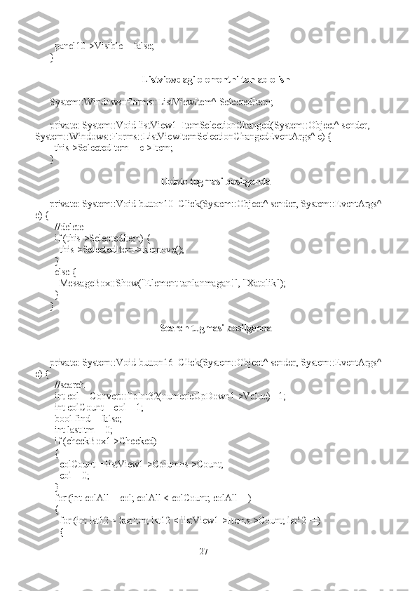   panel10->Visible = false;
}
Listviewdagi elementni tanlab olish
System::Windows::Forms::ListViewItem^ SelectedItem;
private: System::Void listView1_ItemSelectionChanged(System::Object^ sender, 
System::Windows::Forms::ListViewItemSelectionChangedEventArgs^ e) {
  this->SelectedItem = e->Item;
}
Delete tugmasi bosilganda
private: System::Void button10_Click(System::Object^ sender, System::EventArgs^
e) {
  //delete
  if (this->SelectedItem) {
    this->SelectedItem->Remove();
  }
  else {
    MessageBox::Show("Element tanlanmagan!", "Xatolik");
  }
}
Search tugmasi bosilganda
private: System::Void button16_Click(System::Object^ sender, System::EventArgs^
e) {
  //search
  int col = Convert::ToInt32(numericUpDown1->Value) - 1;
  int colCount = col + 1;
  bool find = false;
  int lastItm = 0;
  if (checkBox1->Checked)
  {
    colCount = listView1->Columns->Count;
    col = 0;
  }
  for (int colAll = col; colAll < colCount; colAll++)
  {
    for (int lst12 = lastItm; lst12 < listView1->Items->Count; lst12++)
    {
27 