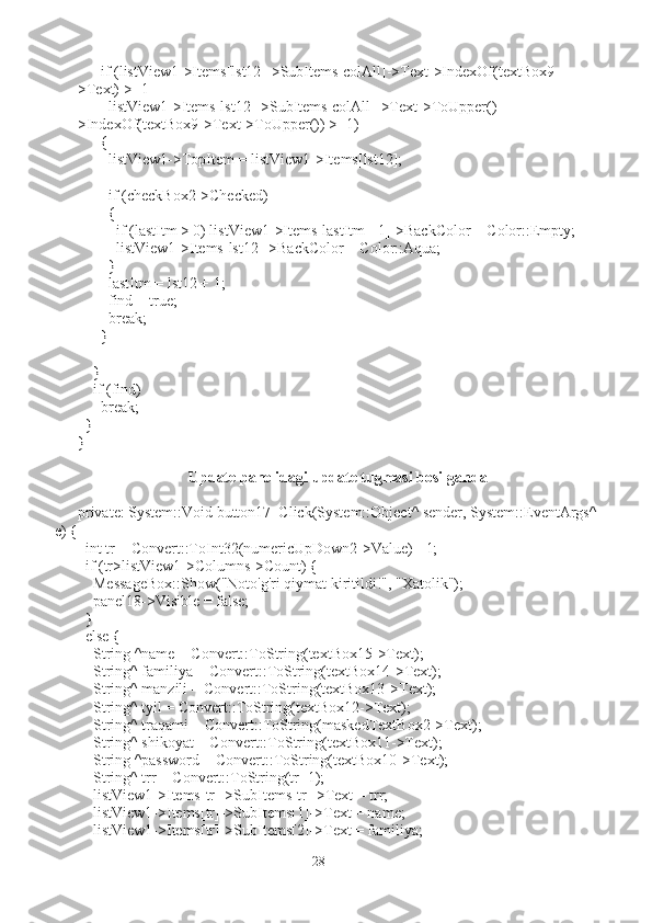       if (listView1->Items[lst12]->SubItems[colAll]->Text->IndexOf(textBox9-
>Text) > -1 |
listView1->Items[lst12]->SubItems[colAll]->Text->ToUpper()-
>IndexOf(textBox9->Text->ToUpper()) > -1)
      {
        listView1->TopItem = listView1->Items[lst12];
        if (checkBox2->Checked)
        {
          if (lastItm > 0) listView1->Items[lastItm - 1]->BackColor = Color::Empty;
          listView1->Items[lst12]->BackColor = Color::Aqua;
        }
        lastItm = lst12 + 1;
        find = true;
        break;
      }
    }
    if (find)
      break;
  }
}
Update panelidagi update tugmasi bosilganda
private: System::Void button17_Click(System::Object^ sender, System::EventArgs^
e) {
  int tr = Convert::ToInt32(numericUpDown2->Value) - 1;
  if (tr>listView1->Columns->Count) {
    MessageBox::Show("Noto'g'ri qiymat kiritildi!", "Xatolik");
    panel18->Visible = false;
  }
  else {
    String ^name = Convert::ToString(textBox15->Text);
    String^ familiya = Convert::ToString(textBox14->Text);
    String^ manzili = Convert::ToString(textBox13->Text);
    String^ tyil = Convert::ToString(textBox12->Text);
    String^ traqami = Convert::ToString(maskedTextBox2->Text);
    String^ shikoyat = Convert::ToString(textBox11->Text);
    String ^password = Convert::ToString(textBox10->Text);
    String^ trr = Convert::ToString(tr+1);
    listView1->Items[tr]->SubItems[tr]->Text = trr;
    listView1->Items[tr]->SubItems[1]->Text = name;
    listView1->Items[tr]->SubItems[2]->Text = familiya;
28 